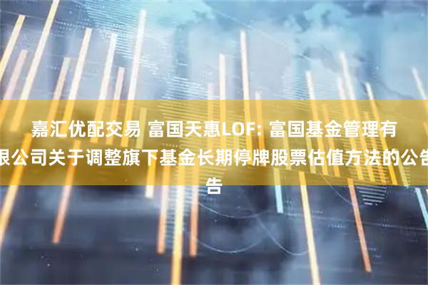 嘉汇优配交易 富国天惠LOF: 富国基金管理有限公司关于调整旗下基金长期停牌股票估值方法的公告