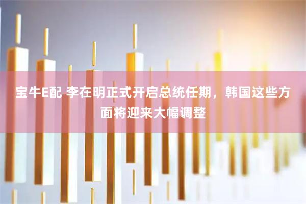 宝牛E配 李在明正式开启总统任期，韩国这些方面将迎来大幅调整