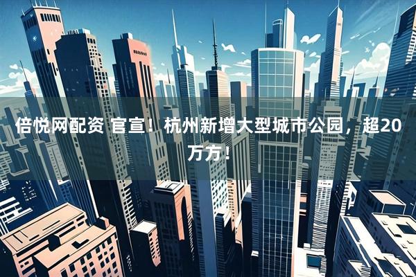 倍悦网配资 官宣！杭州新增大型城市公园，超20万方！