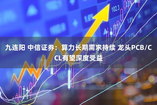 九连阳 中信证券：算力长期需求持续 龙头PCB/CCL有望深度受益