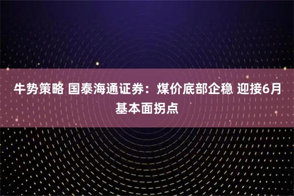 牛势策略 国泰海通证券：煤价底部企稳 迎接6月基本面拐点