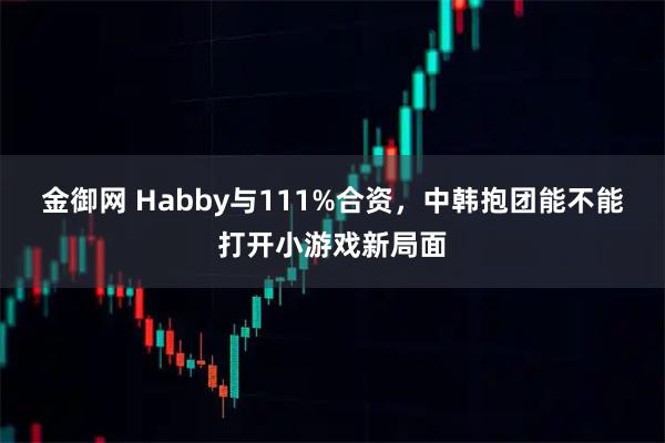 金御网 Habby与111%合资，中韩抱团能不能打开小游戏新局面