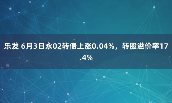 乐发 6月3日永02转债上涨0.04%，转股溢价率17.4%