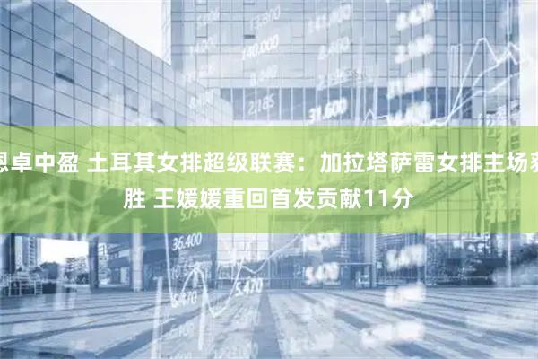 恩卓中盈 土耳其女排超级联赛：加拉塔萨雷女排主场获胜 王媛媛重回首发贡献11分
