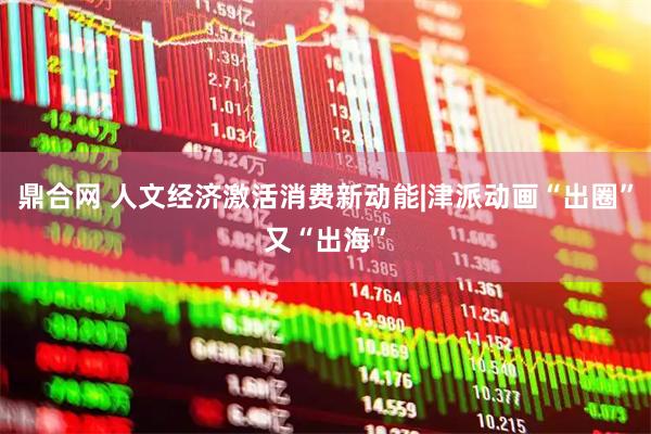 鼎合网 人文经济激活消费新动能|津派动画“出圈”又“出海”