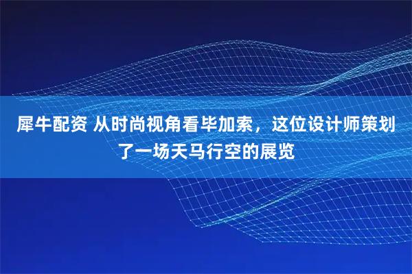犀牛配资 从时尚视角看毕加索，这位设计师策划了一场天马行空的展览