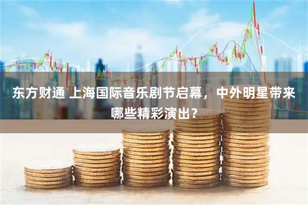 东方财通 上海国际音乐剧节启幕，中外明星带来哪些精彩演出？