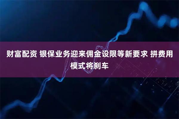 财富配资 银保业务迎来佣金设限等新要求 拼费用模式将刹车
