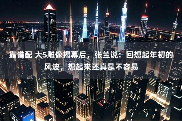 靠谱配 大S雕像揭幕后，张兰说：回想起年初的风波，想起来还真是不容易