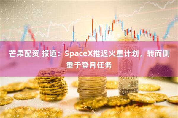 芒果配资 报道：SpaceX推迟火星计划，转而侧重于登月任务
