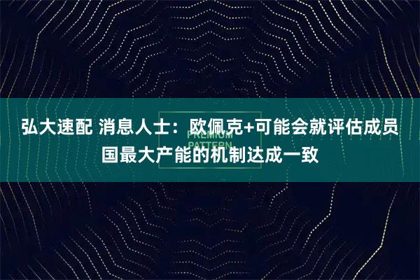 弘大速配 消息人士：欧佩克+可能会就评估成员国最大产能的机制达成一致
