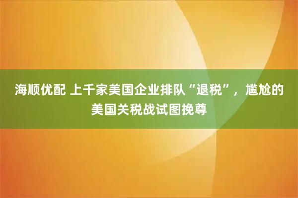 海顺优配 上千家美国企业排队“退税”，尴尬的美国关税战试图挽尊