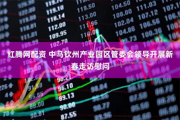 红腾网配资 中马钦州产业园区管委会领导开展新春走访慰问