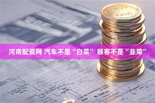 河南配资网 汽车不是“白菜” 顾客不是“韭菜”