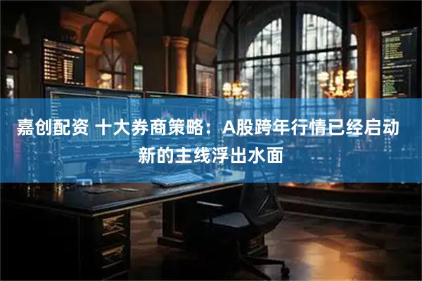 嘉创配资 十大券商策略：A股跨年行情已经启动 新的主线浮出水面