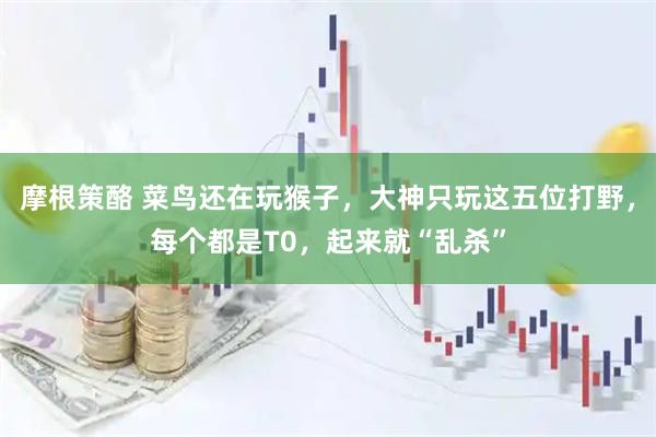 摩根策酪 菜鸟还在玩猴子，大神只玩这五位打野，每个都是T0，起来就“乱杀”