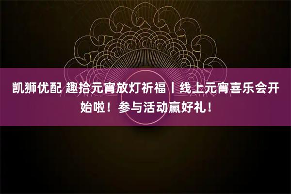 凯狮优配 趣拾元宵放灯祈福丨线上元宵喜乐会开始啦！参与活动赢好礼！