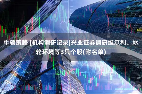 牛领策略 [机构调研记录]兴业证券调研维尔利、冰轮环境等3只个股(附名单)