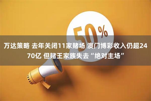 万达策略 去年关闭11家赌场 澳门博彩收入仍超2470亿 但赌王家族失去“绝对主场”