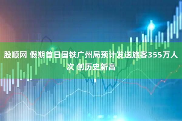 股顺网 假期首日国铁广州局预计发送旅客355万人次 创历史新高